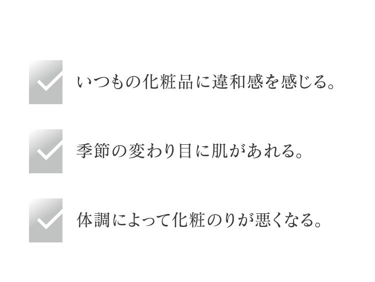 いつもの化粧品に違和感を感じる。 季節の変わり目に肌があれる。 体調によって化粧のりが悪くなる。