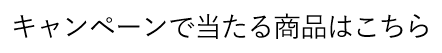 キャンペーンで当たる商品はこちら