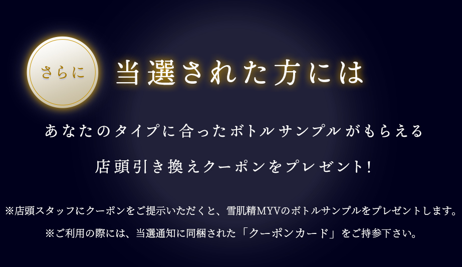 さらに当選された方にはあなたのタイプに合ったボトルサンプルがもらえる店頭引き換えクーポンをプレゼント!※店舗スタッフによるカウンセリング後、いずれかの商品をプレゼントいたします。※ご利用の際には、当選通知に同梱された「クーポンカード」をご持参ください。