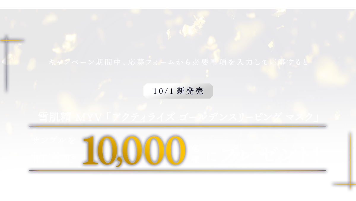 キャンペーン期間中、応募フォームから必要事項を入力して応募すると10/1新発売「雪肌精 MYV アクティライズ ゴールデン スリーピング マスク」サンプルを抽選で10,000名様にプレゼント!