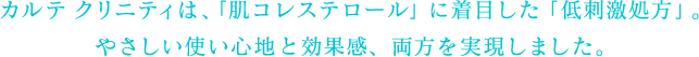 カルテ クリニティは、「低刺激処方」と「肌コレステロールケア」で、やさしさと効果感を両立しました。