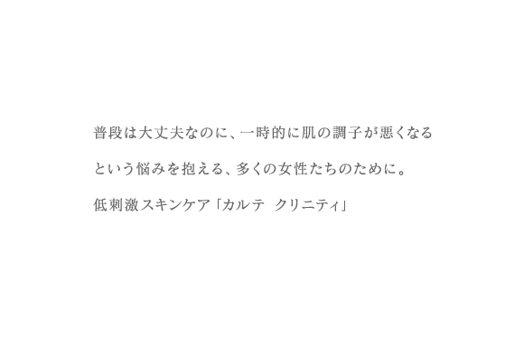 普段は大丈夫なのに、一時的に肌の調子が悪くなるという悩みを抱える、多くの女性たちのために。低刺激スキンケア「カルテ クリニティ」