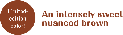 Limited-edition color! An intensely sweet nuanced brown