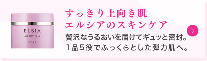 すっきり上向き肌エルシアのスキンケア 贅沢なうるおいを届けてギュッと密封。1品5役でふっくらとした弾力肌へ。