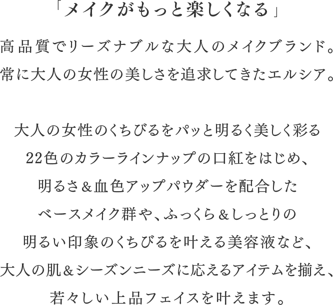 「メイクがもっと楽しくなる」高品質でリーズナブルな大人のメイクブランド。常に大人の女性の美しさを追求してきたエルシア。大人の女性のくちびるをパッと明るく美しく彩る22色のカラーラインナップの口紅をはじめ、 明るさ＆血色アップパウダーを配合したベースメイク群や、ふっくら＆しっとりの明るい印象のくちびるを叶える美容液など、大人の肌＆シーズンニーズに応えるアイテムを揃え、 若々しい上品フェイスを叶えます。