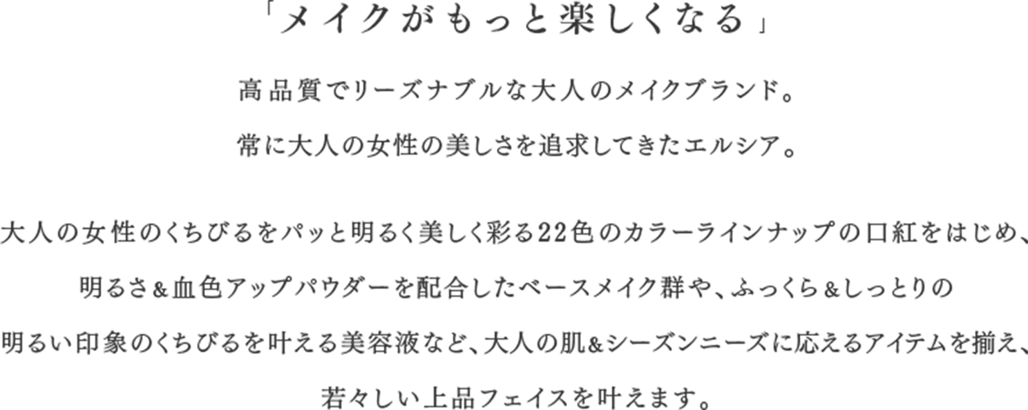 「メイクがもっと楽しくなる」高品質でリーズナブルな大人のメイクブランド。常に大人の女性の美しさを追求してきたエルシア。大人の女性のくちびるをパッと明るく美しく彩る22色のカラーラインナップの口紅をはじめ、 明るさ＆血色アップパウダーを配合したベースメイク群や、ふっくら＆しっとりの明るい印象のくちびるを叶える美容液など、大人の肌＆シーズンニーズに応えるアイテムを揃え、 若々しい上品フェイスを叶えます。