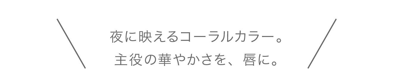 夜に映えるコーラルカラー。主役の華やかさを、唇に。