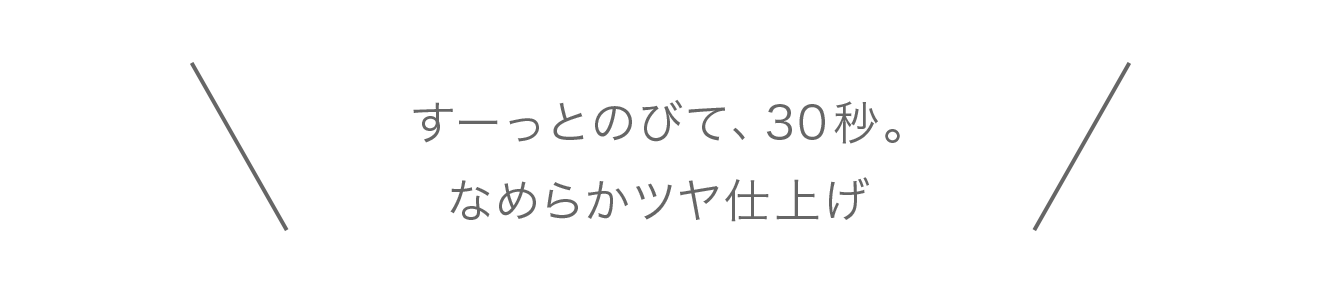 すーっとのびて、30秒。
									なめらかツヤ仕上げ