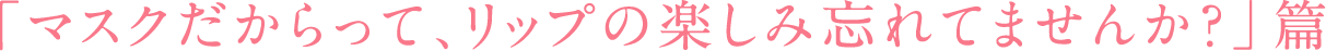 「マスクだからって、リップの楽しみ忘れてませんか？」篇