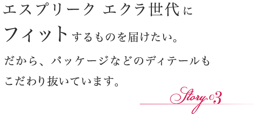 エスプリーク エクラ世代にフィットするものを届けたい。だから、パッケージなどのディテールもこだわり抜いています。
