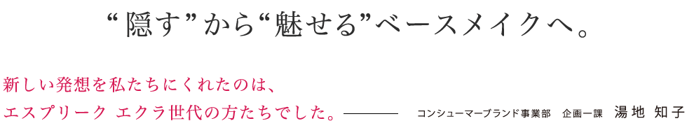 「隠す」から「魅せる」ベースメイクへ。新しい発想をくれたのは、エスプリーク エクラ世代の方々でした。 コンシューマーブランド事業部 企画一課 湯地 知子