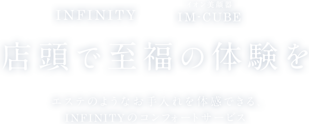 INFINITY × イオン美顔器 IM-CUBE 店頭で至福の体験をエステのようなお手入れを体感できる、INFINITYのコンフォートサービス