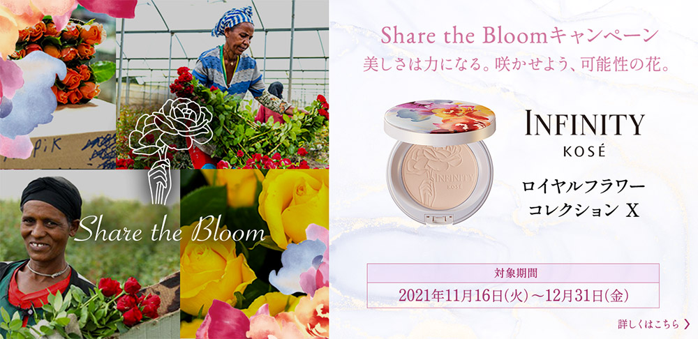 Share the Bloomキャンペーン 美しさは力になる。咲かせよう、可能性の花。 INFINITY KOSÉ ロイヤルフラワー コレクション X 対象期間2021年11月16日（火）～12月31日（金） 詳しくはこちら
