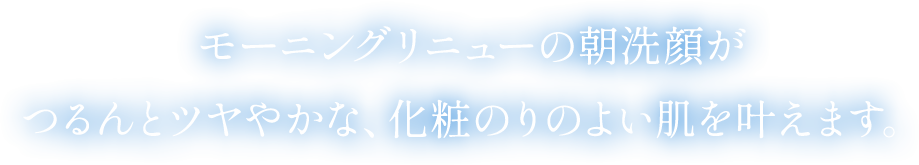 モーニングリニューの朝洗顔がつるんとツヤやかな、化粧のりのよい肌を叶えます。