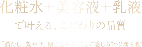化粧水＋美容液＋乳液 で叶える、こだわりの品質 「満たし、効かせ、閉じ込める」ことで感じる“ハリ満ち肌”