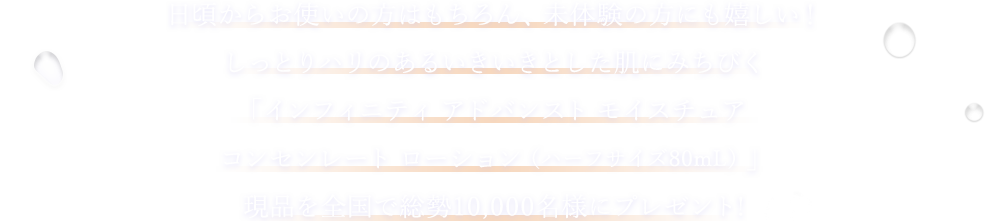 日頃からお使いの方はもちろん、未体験の方にも嬉しい！しっとりハリのあるいきいきとした肌にみちびく「アドバンスト モイスチュア コンセンレート ローション（ハーフサイズ80mL）」現品を全国で総勢10,000名様にプレゼント!