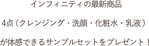 インフィニティの最新商品4点（クレンジング・洗顔・化粧水・乳液）が体感できるサンプルセットをプレゼント！