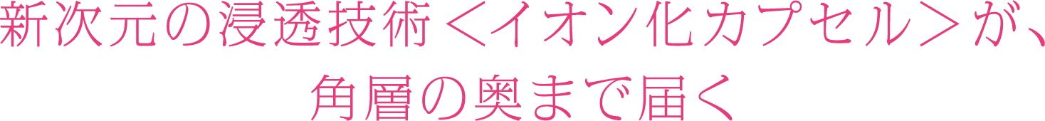 新次元の浸透技術＜イオン化カプセル＞が、角層の奥まで届く