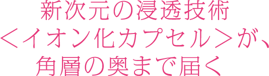 新次元の浸透技術＜イオン化カプセル＞が、角層の奥まで届く