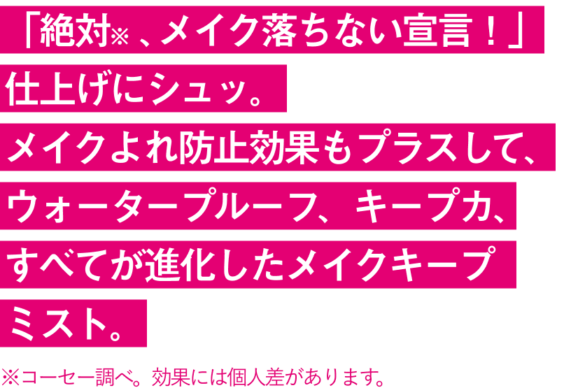 「絶対※ 、メイク落ちない宣言！」仕上げにシュッ。メイクよれ防止効果もプラスして、ウォータープルーフ、キープカ、すべてが進化したメイクキープミスト。※コーセー調べ。効果には個人差があります。