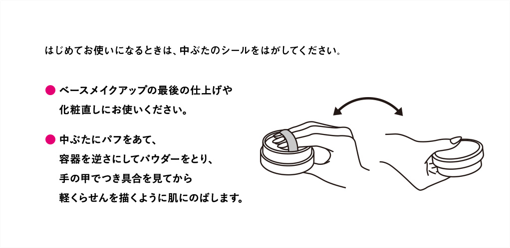 はじめてお使いになるときは中ぶたのシールをはがしてください。・ベースメイクアップの最後の仕上げや化粧直しにお使いください。・中ぶたにパフをあて、容器を逆さにしてパウダーをとり、手の甲でつき具合をみてから軽くらせんを描くように肌にのばします。