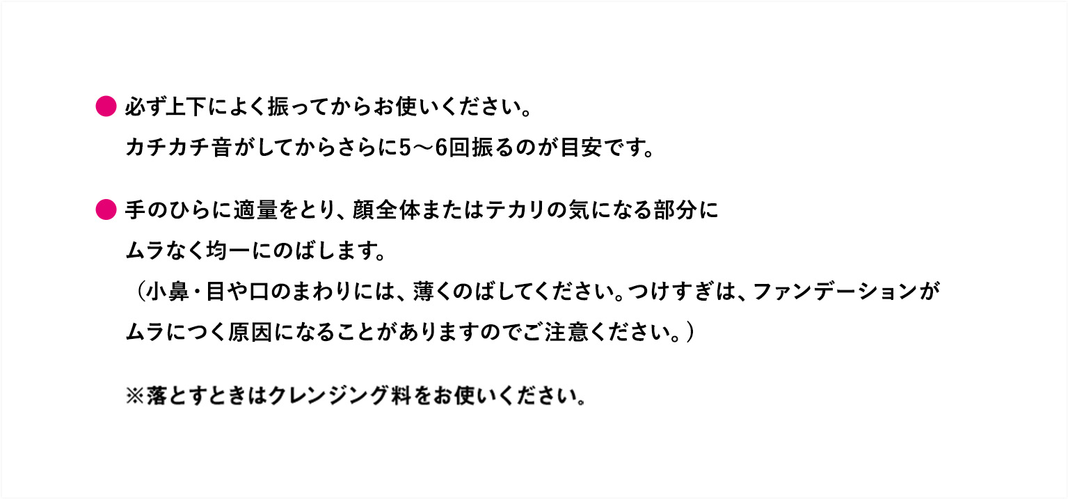 必ず上下によく振ってからお使いください。カチカチ音がしてからさらに5～6回振るのが目安です。手のひらに適量をとり、顔全体またはテカリの気になる部分にムラなく均一にのばします。（小鼻・目や口のまわりには、薄くのばしてください。つけすぎは、ファンデーションがムラにつく原因になることがありますのでご注意ください。）※落とすときはクレンジング料をお使いください。