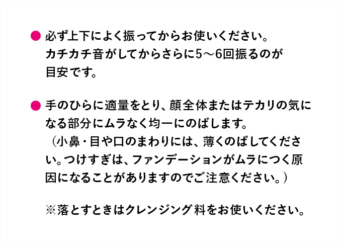 必ず上下によく振ってからお使いください。カチカチ音がしてからさらに5～6回振るのが目安です。手のひらに適量をとり、顔全体またはテカリの気になる部分にムラなく均一にのばします。（小鼻・目や口のまわりには、薄くのばしてください。つけすぎは、ファンデーションがムラにつく原因になることがありますのでご注意ください。）※落とすときはクレンジング料をお使いください。