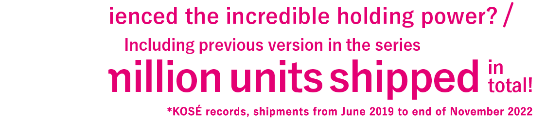 Experienced the incredible holding power? Including previous version in the series More than 3 million units shipped in total! *KOSÉ records, shipments from June 2019 - February 2021
