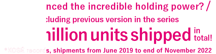 Experienced the incredible holding power? Including previous version in the series More than 3 million units shipped in total! *KOSÉ records, shipments from June 2019 - February 2021