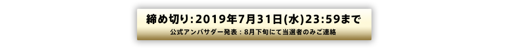 締め切り：2019年7月31日(火)23:59まで 公式アンバサダー発表：8月下旬にて当選者のみご連絡