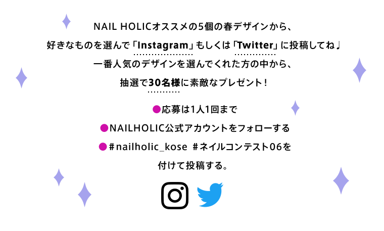 NAIL HOLICオススメの10個の春デザインから、好きなものを選んで「Instagram」もしくは「Twitter」に投稿してね♩　一番人気のデザインを選んでくれた方の中から、抽選で30名様に素敵なプレゼント！　●応募は1人1回まで　●NAILHOLIC公式アカウントをフォローする　●＃nailholic_kose ＃ネイルコンテスト06を付けて投稿する。