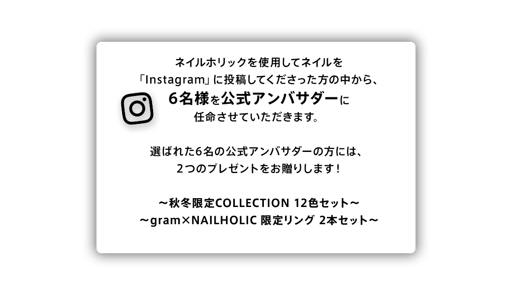 ネイルホリックを使用したネイルを「Instagram」に投稿してくださった方の中から、6名様を公式アンバサダーに任命させていただきます。選ばれた6名の公式アンバサダーの方には、2つのプレゼントをお贈りします！ ~秋冬限定COLLECTION 12色セット~ ~gram×NAILHOLIC 限定リング 2本セット~