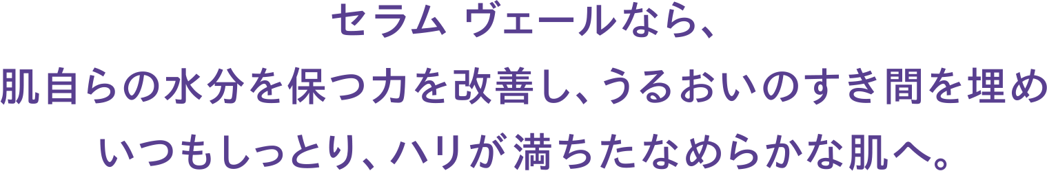 セラム ヴェールなら、肌自らの水分を保つ力を改善し、うるおいのすき間を埋めいつもしっとり、ハリが満ちたなめらかな肌へ。