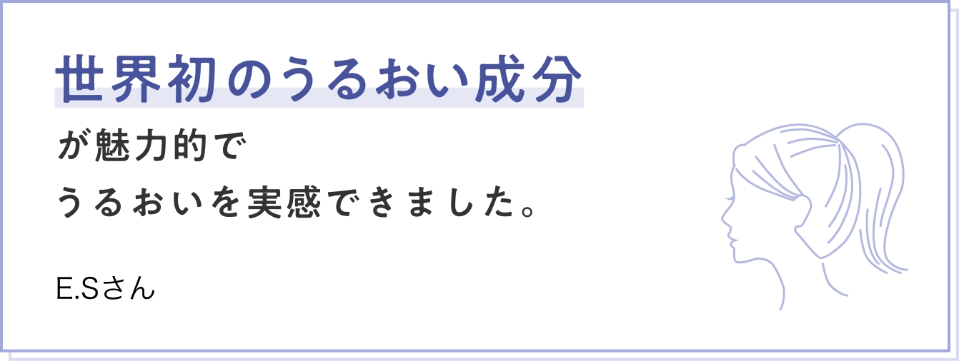 世界初のうるおい成分が魅力的でうるおいを実感できました。 E.Sさん