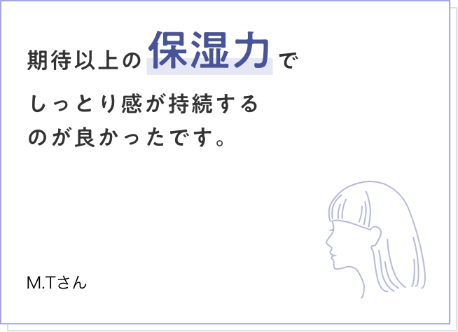 期待以上の保湿力でしっとり感が持続するのが良かったです。　M.Tさん