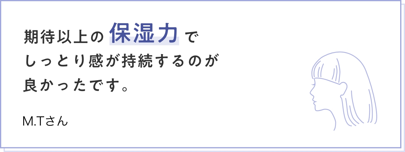 期待以上の保湿力でしっとり感が持続するのが良かったです。　M.Tさん