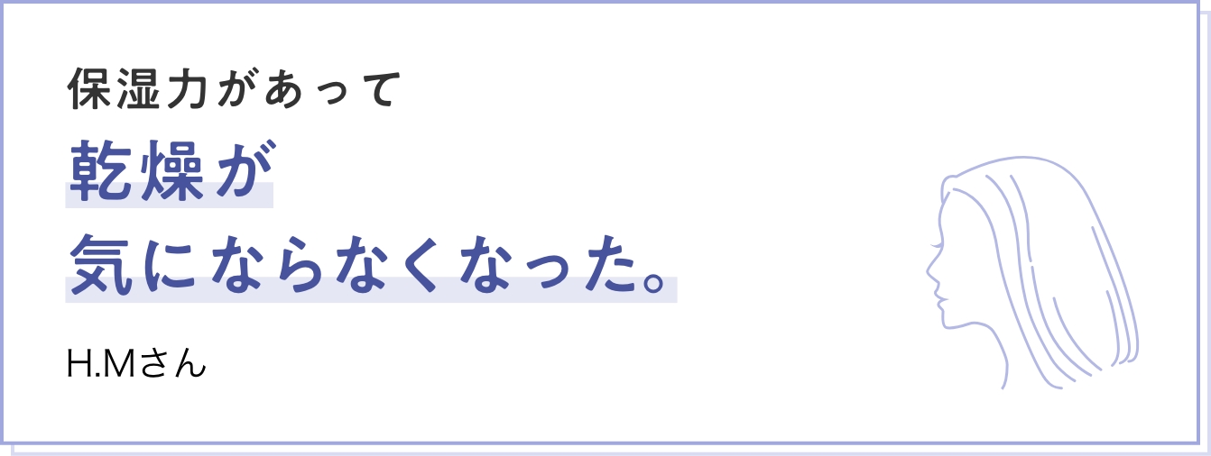 保湿力があって乾燥が気にならなくなった。 H.Mさん