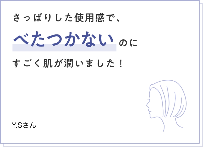 さっぱりした使用感で、べたつかないのにすごく肌が潤いました！ Y.Sさん