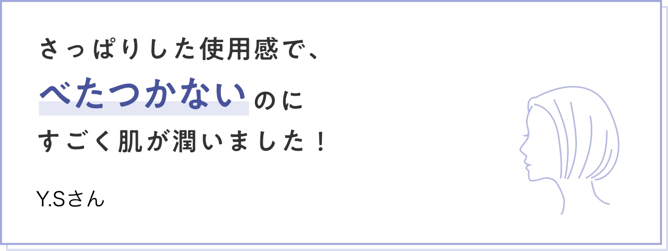 さっぱりした使用感で、べたつかないのにすごく肌が潤いました！ Y.Sさん