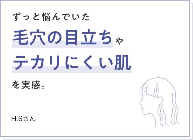 ずっと悩んでいた毛穴の目立ちやテカリにくい肌を実感。　H.Sさん