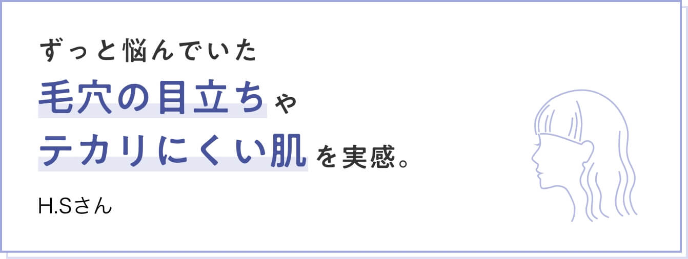 ずっと悩んでいた毛穴の目立ちやテカリにくい肌を実感。　H.Sさん