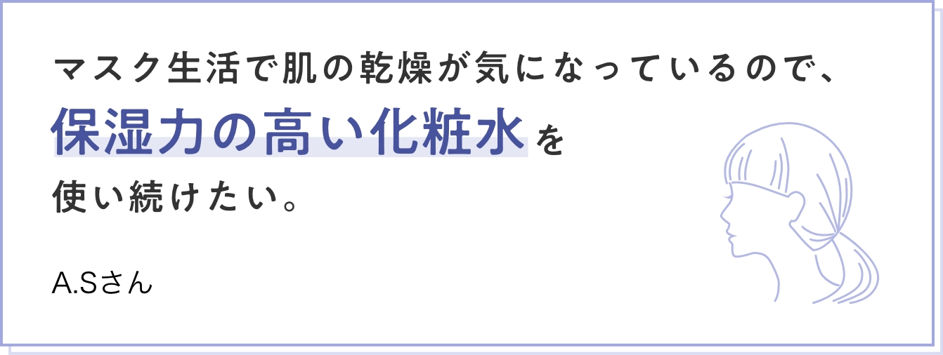 マスク生活で肌の乾燥が気になっているので、保湿力の高い化粧水を使い続けたい。　A.Sさん