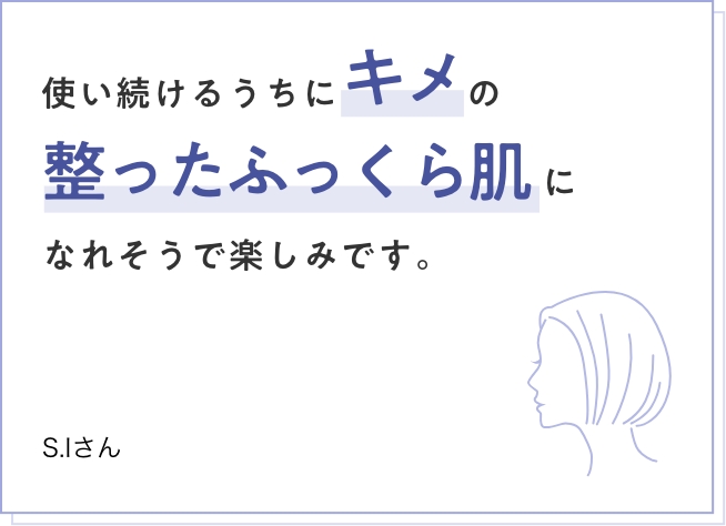 使い続けるうちにキメの整ったふっくら肌になれそうで楽しみです。　S.Iさん