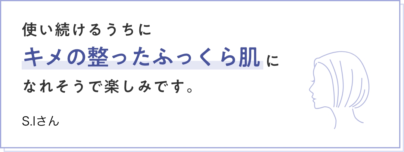 使い続けるうちにキメの整ったふっくら肌になれそうで楽しみです。　S.Iさん