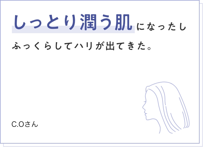 しっとり潤う肌になったしふっくらしてハリが出てきた。　C.Oさん