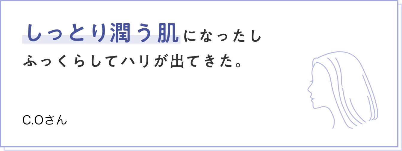 しっとり潤う肌になったしふっくらしてハリが出てきた。　C.Oさん