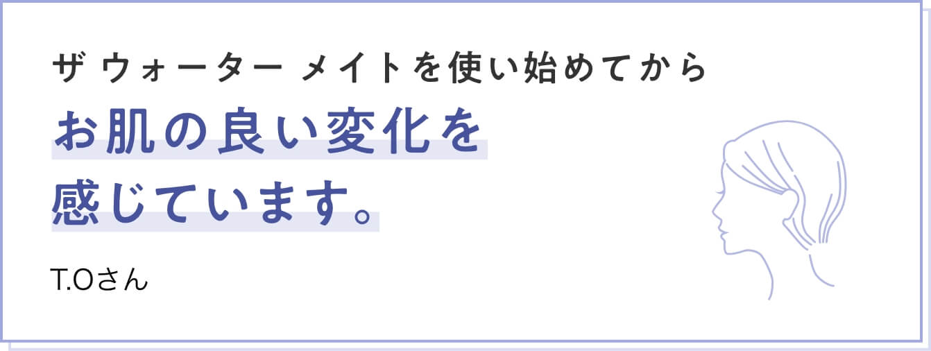 ザ ウォーター メイトを使い始めてからお肌の良い変化を感じています。　T.Oさん