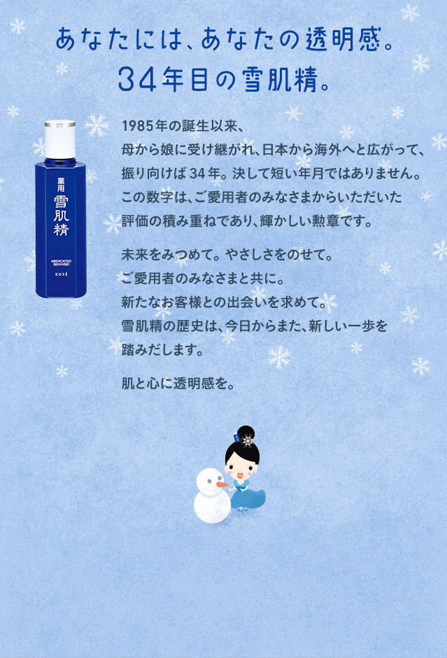 あなたには、あなたの透明感。 34年目の雪肌精。1985年の誕生以来、母から娘に受け継がれ、日本から海外へと広がって、振り向けば34年。 決して短い年月ではありません。この数字は、ご愛用者のみなさまからいただいた 評価の積み重ねであり、輝かしい勲章です。未来をみつめて。 やさしさをのせて。ご愛用者のみなさまと共に。新たなお客様との出会いを求めて。雪肌精の歴史は、今日からまた、新しい一歩を踏みだします。肌と心に透明感を。