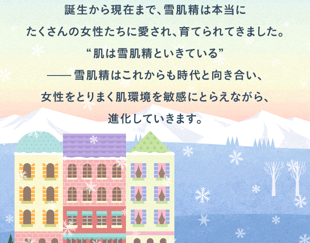 誕生から現在まで、雪肌精は本当にたくさんの女性たちに愛され、育てられてきました。“肌は雪肌精といきている”雪肌精はこれからも時代と向き合い、女性をとりまく肌環境を敏感にとらえながら、進化していきます。