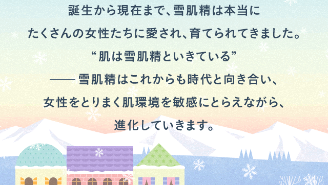 誕生から現在まで、雪肌精は本当にたくさんの女性たちに愛され、育てられてきました。“肌は雪肌精といきている”      雪肌精はこれからも時代と向き合い、女性をとりまく肌環境を敏感にとらえながら、進化していきます。